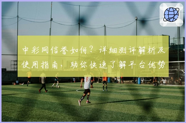 中彩网信誉如何?详细测评解析及使用指南,助你快速了解平台优势
