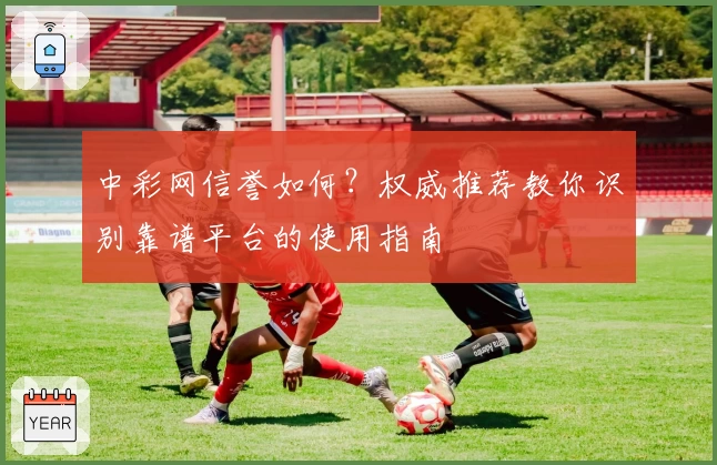 中彩网信誉如何？权威推荐教你识别靠谱平台的使用指南