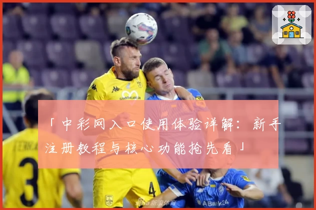 「中彩网入口使用体验详解：新手注册教程与核心功能抢先看」