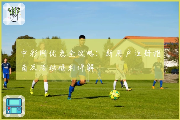中彩网优惠全攻略：新用户注册指南及活动福利详解