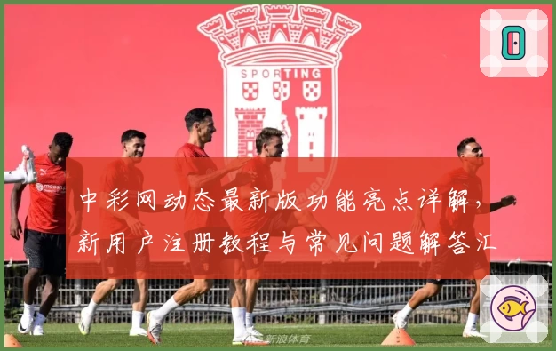 中彩网动态最新版功能亮点详解，新用户注册教程与常见问题解答汇总