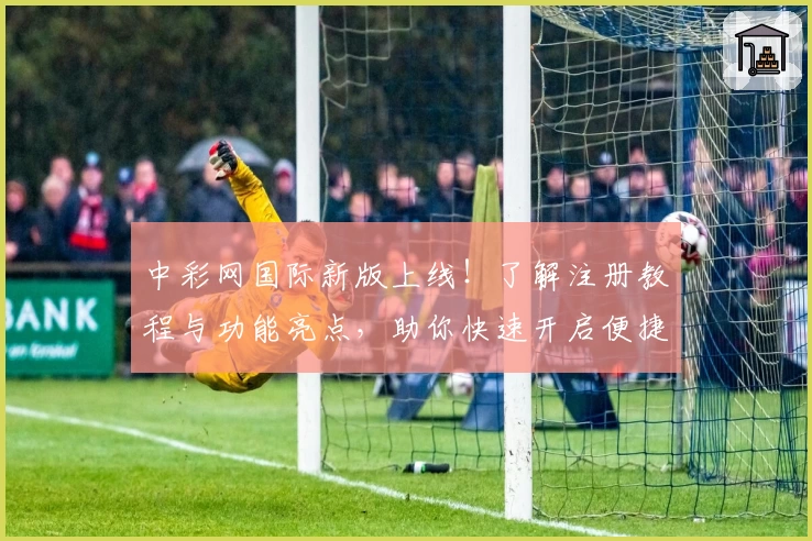 中彩网国际新版上线！了解注册教程与功能亮点，助你快速开启便捷服务体验