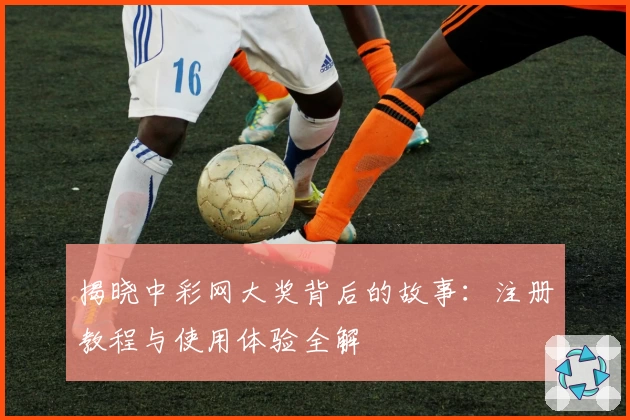 揭晓中彩网大奖背后的故事：注册教程与使用体验全解