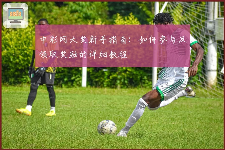 中彩网大奖新手指南：如何参与及领取奖励的详细教程