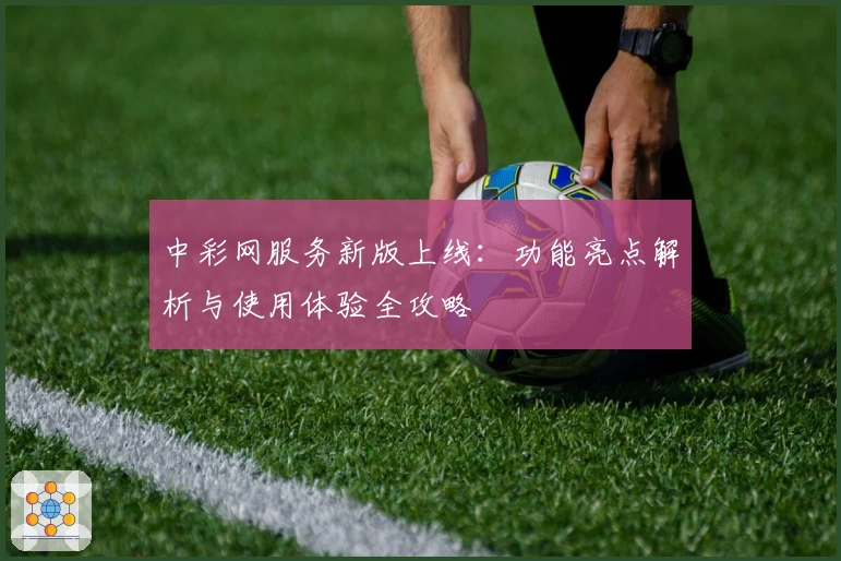 中彩网服务新版上线：功能亮点解析与使用体验全攻略