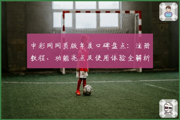 中彩网网页版年度口碑盘点：注册教程、功能亮点及使用体验全解析