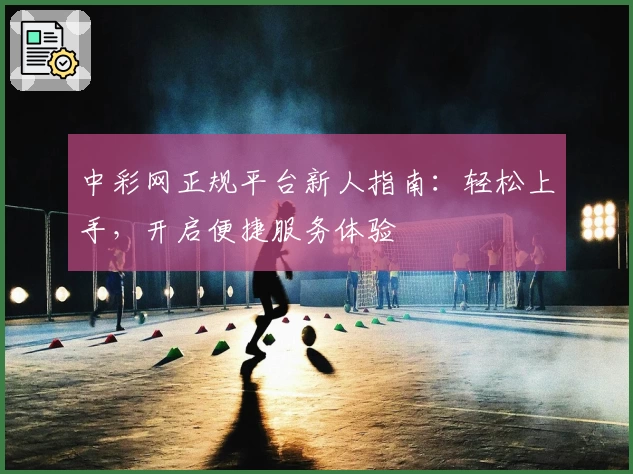 中彩网正规平台新人指南：轻松上手，开启便捷服务体验