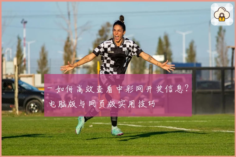 - 如何高效查看中彩网开奖信息？电脑版与网页版实用技巧