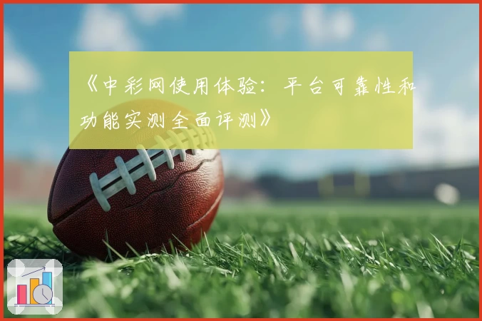 《中彩网使用体验：平台可靠性和功能实测全面评测》