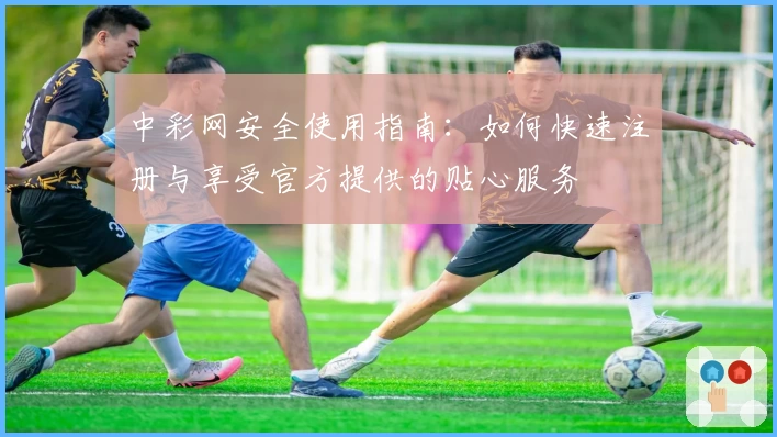 中彩网安全使用指南：如何快速注册与享受官方提供的贴心服务
