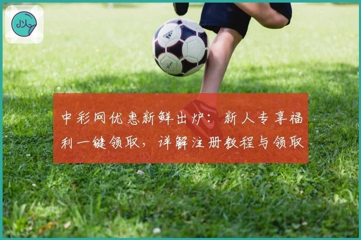中彩网优惠新鲜出炉：新人专享福利一键领取，详解注册教程与领取流程