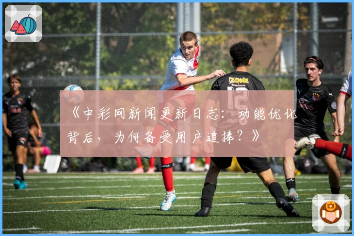 《中彩网新闻更新日志：功能优化背后，为何备受用户追捧？》