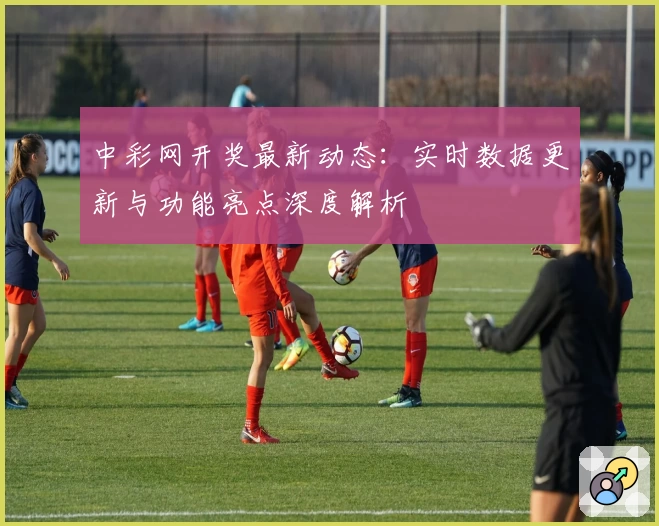 中彩网开奖最新动态：实时数据更新与功能亮点深度解析