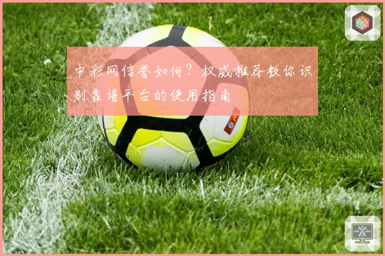 中彩网信誉如何？权威推荐教你识别靠谱平台的使用指南