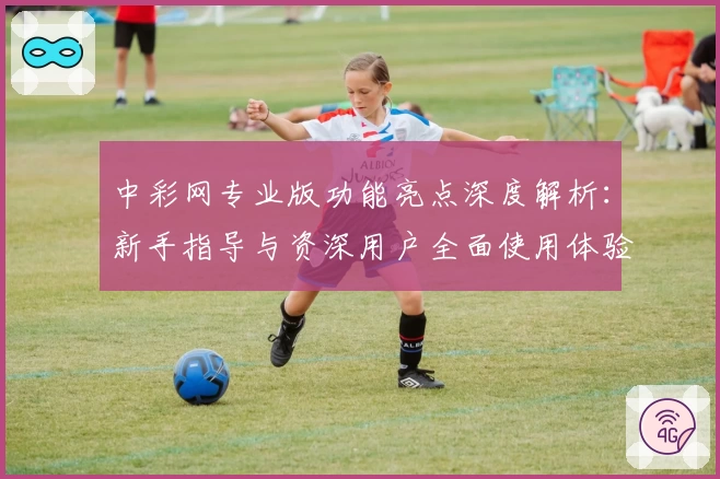 中彩网专业版功能亮点深度解析：新手指导与资深用户全面使用体验揭秘