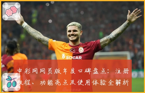 中彩网网页版年度口碑盘点：注册教程、功能亮点及使用体验全解析