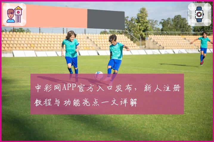 中彩网APP官方入口发布，新人注册教程与功能亮点一文详解