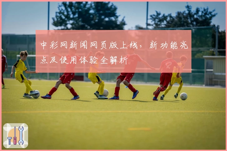 中彩网新闻网页版上线，新功能亮点及使用体验全解析