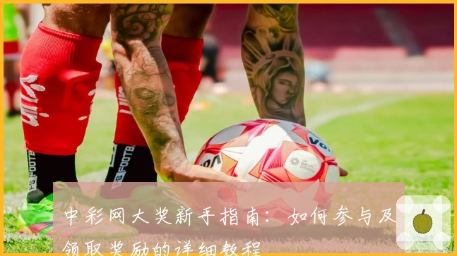 中彩网大奖新手指南：如何参与及领取奖励的详细教程