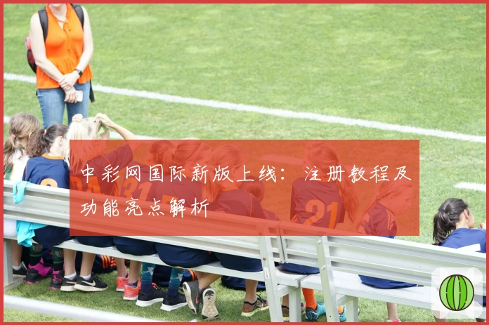 中彩网国际新版上线：注册教程及功能亮点解析