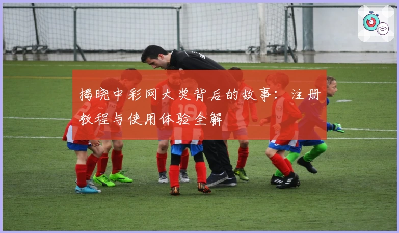 揭晓中彩网大奖背后的故事：注册教程与使用体验全解