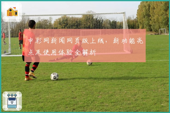 中彩网新闻网页版上线，新功能亮点及使用体验全解析